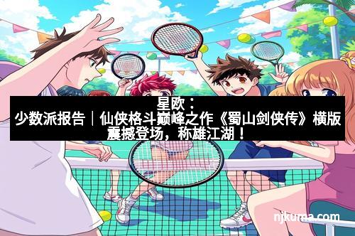 星欧:少数派报告|仙侠格斗巅峰之作《蜀山剑侠传》横版震撼登场,称雄江湖!