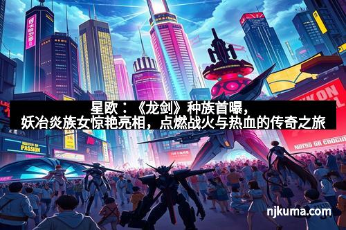 星欧:《龙剑》种族首曝,妖冶炎族女惊艳亮相,点燃战火与热血的传奇之旅